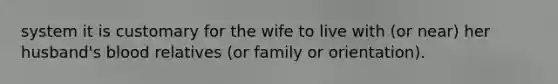 system it is customary for the wife to live with (or near) her husband's blood relatives (or family or orientation).