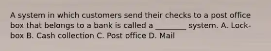 A system in which customers send their checks to a post office box that belongs to a bank is called a​ ________ system. A. Lock-box B. Cash collection C. Post office D. Mail