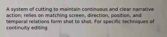 A system of cutting to maintain continuous and clear narrative action; relies on matching screen, direction, position, and temporal relations form shot to shot. For specific techniques of continuity editing