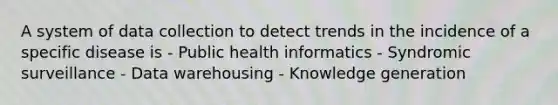 A system of data collection to detect trends in the incidence of a specific disease is - Public health informatics - Syndromic surveillance - Data warehousing - Knowledge generation