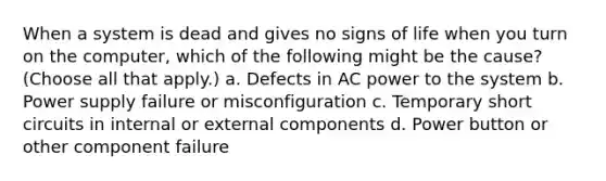 When a system is dead and gives no signs of life when you turn on the computer, which of the following might be the cause? (Choose all that apply.) a. Defects in AC power to the system b. Power supply failure or misconfiguration c. Temporary short circuits in internal or external components d. Power button or other component failure