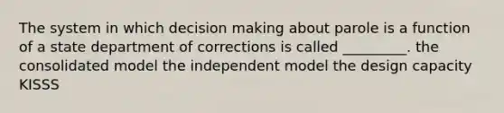 The system in which decision making about parole is a function of a state department of corrections is called _________. the consolidated model the independent model the design capacity KISSS