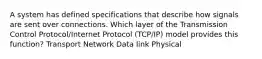 A system has defined specifications that describe how signals are sent over connections. Which layer of the Transmission Control Protocol/Internet Protocol (TCP/IP) model provides this function? Transport Network Data link Physical