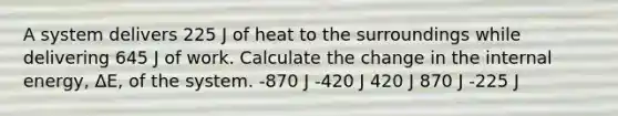 A system delivers 225 J of heat to the surroundings while delivering 645 J of work. Calculate the change in the internal energy, ΔE, of the system. -870 J -420 J 420 J 870 J -225 J