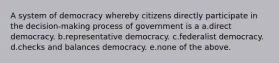 A system of democracy whereby citizens directly participate in the decision-making process of government is a a.direct democracy. b.representative democracy. c.federalist democracy. d.checks and balances democracy. e.none of the above.