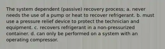 The system dependent (passive) recovery process; a. never needs the use of a pump or heat to recover refrigerant. b. must use a pressure relief device to protect the technician and equipment. c. recovers refrigerant in a non-pressurized container. d. can only be performed on a system with an operating compressor.