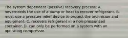 The system dependent (passive) recovery process; A. neverneeds the use of a pump or heat to recover refrigerant. B. must use a pressure relief device to protect the technician and equipment. C. recovers refrigerant in a non-pressurized container. D. can only be performed on a system with an operating compressor.