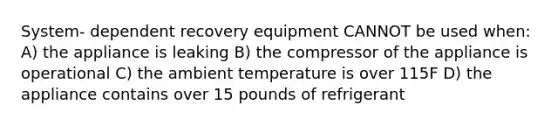 System- dependent recovery equipment CANNOT be used when: A) the appliance is leaking B) the compressor of the appliance is operational C) the ambient temperature is over 115F D) the appliance contains over 15 pounds of refrigerant