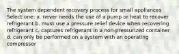 The system dependent recovery process for small appliances Select one: a. never needs the use of a pump or heat to recover refrigerant b. must use a pressure relief device when recovering refrigerant c. captures refrigerant in a non-pressurized container d. can only be performed on a system with an operating compressor