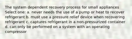 The system dependent recovery process for small appliances Select one: a. never needs the use of a pump or heat to recover refrigerant b. must use a pressure relief device when recovering refrigerant c. captures refrigerant in a non-pressurized container d. can only be performed on a system with an operating compressor