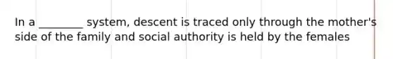 In a ________ system, descent is traced only through the mother's side of the family and social authority is held by the females