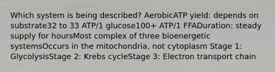 Which system is being described? AerobicATP yield: depends on substrate32 to 33 ATP/1 glucose100+ ATP/1 FFADuration: steady supply for hoursMost complex of three bioenergetic systemsOccurs in the mitochondria, not cytoplasm Stage 1: GlycolysisStage 2: <a href='https://www.questionai.com/knowledge/kqfW58SNl2-krebs-cycle' class='anchor-knowledge'>krebs cycle</a>Stage 3: Electron transport chain