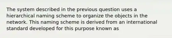 The system described in the previous question uses a hierarchical naming scheme to organize the objects in the network. This naming scheme is derived from an international standard developed for this purpose known as