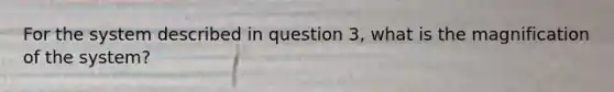 For the system described in question 3, what is the magnification of the system?