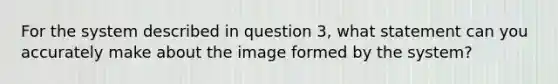 For the system described in question 3, what statement can you accurately make about the image formed by the system?