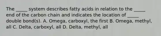 The _____ system describes fatty acids in relation to the _____ end of the carbon chain and indicates the location of _____ double bond(s). A. Omega, carboxyl, the first B. Omega, methyl, all C. Delta, carboxyl, all D. Delta, methyl, all