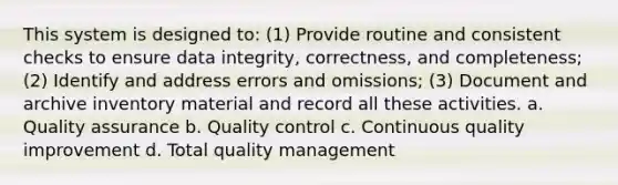 This system is designed to: (1) Provide routine and consistent checks to ensure data integrity, correctness, and completeness; (2) Identify and address errors and omissions; (3) Document and archive inventory material and record all these activities. a. Quality assurance b. Quality control c. Continuous quality improvement d. Total quality management