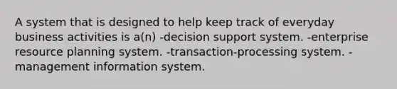 A system that is designed to help keep track of everyday business activities is a(n) -decision support system. -enterprise resource planning system. -transaction-processing system. -management information system.