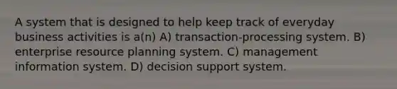 A system that is designed to help keep track of everyday business activities is a(n) A) transaction-processing system. B) enterprise resource planning system. C) management information system. D) decision support system.