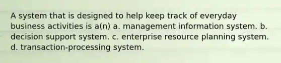 A system that is designed to help keep track of everyday business activities is a(n) a. management information system. b. decision support system. c. enterprise resource planning system. d. transaction-processing system.