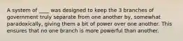 A system of ____ was designed to keep the 3 branches of government truly separate from one another by, somewhat paradoxically, giving them a bit of power over one another. This ensures that no one branch is more powerful than another.