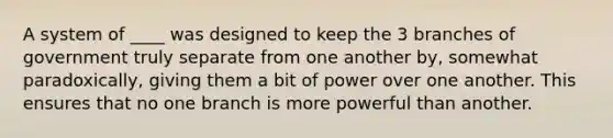 A system of ____ was designed to keep the 3 branches of government truly separate from one another by, somewhat paradoxically, giving them a bit of power over one another. This ensures that no one branch is more powerful than another.