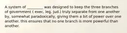 A system of _________ was designed to keep the three branches of government ( exec, leg. jud.) truly separate from one another by, somewhat paradoxically, giving them a bit of power over one another. this ensures that no one branch is more powerful than another.