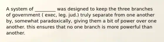 A system of _________ was designed to keep the three branches of government ( exec, leg. jud.) truly separate from one another by, somewhat paradoxically, giving them a bit of power over one another. this ensures that no one branch is more powerful than another.