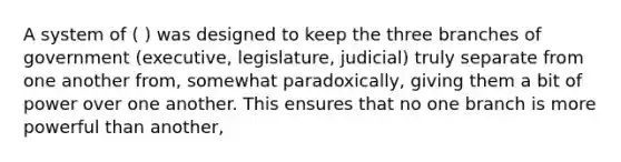 A system of ( ) was designed to keep the three branches of government (executive, legislature, judicial) truly separate from one another from, somewhat paradoxically, giving them a bit of power over one another. This ensures that no one branch is more powerful than another,