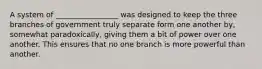 A system of _________________ was designed to keep the three branches of government truly separate form one another by, somewhat paradoxically, giving them a bit of power over one another. This ensures that no one branch is more powerful than another.