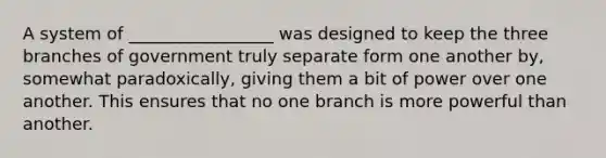 A system of _________________ was designed to keep the three branches of government truly separate form one another by, somewhat paradoxically, giving them a bit of power over one another. This ensures that no one branch is more powerful than another.