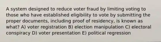 A system designed to reduce voter fraud by limiting voting to those who have established eligibility to vote by submitting the proper documents, including proof of residency, is known as what? A) voter registration B) election manipulation C) electoral conspiracy D) voter presentation E) political regression