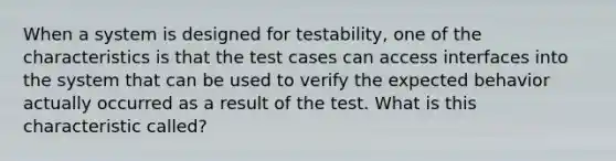 When a system is designed for testability, one of the characteristics is that the test cases can access interfaces into the system that can be used to verify the expected behavior actually occurred as a result of the test. What is this characteristic called?