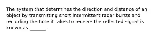 The system that determines the direction and distance of an object by transmitting short intermittent radar bursts and recording the time it takes to receive the reflected signal is known as _______ .