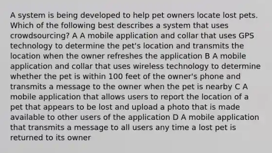 A system is being developed to help pet owners locate lost pets. Which of the following best describes a system that uses crowdsourcing? A A mobile application and collar that uses GPS technology to determine the pet's location and transmits the location when the owner refreshes the application B A mobile application and collar that uses wireless technology to determine whether the pet is within 100 feet of the owner's phone and transmits a message to the owner when the pet is nearby C A mobile application that allows users to report the location of a pet that appears to be lost and upload a photo that is made available to other users of the application D A mobile application that transmits a message to all users any time a lost pet is returned to its owner