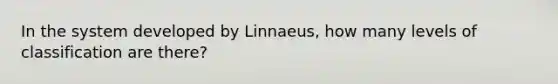 In the system developed by Linnaeus, how many levels of classification are there?