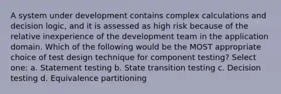 A system under development contains complex calculations and decision logic, and it is assessed as high risk because of the relative inexperience of the development team in the application domain. Which of the following would be the MOST appropriate choice of test design technique for component testing? Select one: a. Statement testing b. State transition testing c. Decision testing d. Equivalence partitioning