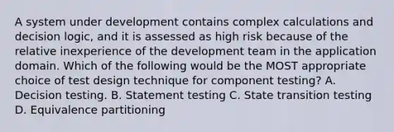 A system under development contains complex calculations and decision logic, and it is assessed as high risk because of the relative inexperience of the development team in the application domain. Which of the following would be the MOST appropriate choice of test design technique for component testing? A. Decision testing. B. Statement testing C. State transition testing D. Equivalence partitioning