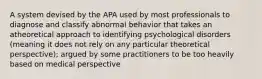 A system devised by the APA used by most professionals to diagnose and classify abnormal behavior that takes an atheoretical approach to identifying psychological disorders (meaning it does not rely on any particular theoretical perspective); argued by some practitioners to be too heavily based on medical perspective