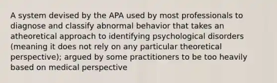 A system devised by the APA used by most professionals to diagnose and classify abnormal behavior that takes an atheoretical approach to identifying psychological disorders (meaning it does not rely on any particular theoretical perspective); argued by some practitioners to be too heavily based on medical perspective