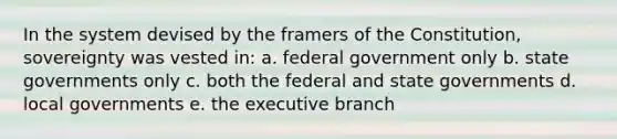 In the system devised by the framers of the Constitution, sovereignty was vested in: a. federal government only b. state governments only c. both the federal and state governments d. local governments e. the executive branch