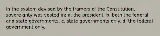 In the system devised by the framers of the Constitution, sovereignty was vested in: a. the president. b. both the federal and state governments. c. state governments only. d. the federal government only.