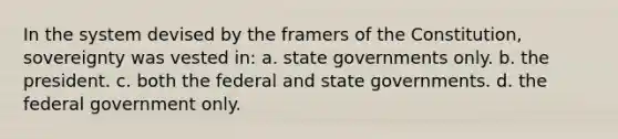 In the system devised by the framers of the Constitution, sovereignty was vested in: a. state governments only. b. the president. c. both the federal and state governments. d. the federal government only.