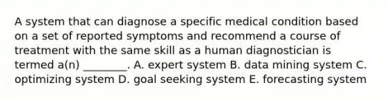 A system that can diagnose a specific medical condition based on a set of reported symptoms and recommend a course of treatment with the same skill as a human diagnostician is termed​ a(n) ________. A. expert system B. data mining system C. optimizing system D. goal seeking system E. forecasting system