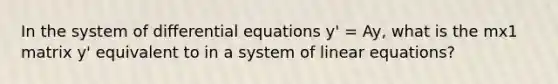 In the system of differential equations y' = Ay, what is the mx1 matrix y' equivalent to in a system of linear equations?