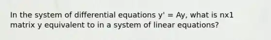 In the system of differential equations y' = Ay, what is nx1 matrix y equivalent to in a system of <a href='https://www.questionai.com/knowledge/kyDROVbHRn-linear-equations' class='anchor-knowledge'>linear equations</a>?