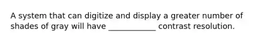 A system that can digitize and display a greater number of shades of gray will have ____________ contrast resolution.