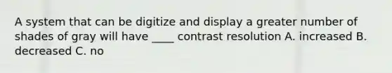 A system that can be digitize and display a greater number of shades of gray will have ____ contrast resolution A. increased B. decreased C. no