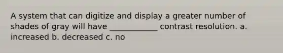 A system that can digitize and display a greater number of shades of gray will have ____________ contrast resolution. a. increased b. decreased c. no