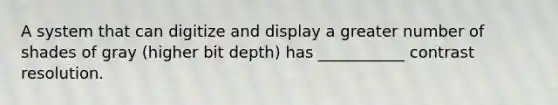 A system that can digitize and display a greater number of shades of gray (higher bit depth) has ___________ contrast resolution.